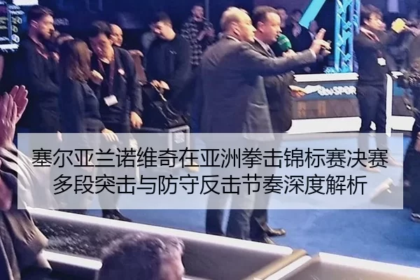 塞尔亚兰诺维奇在亚洲拳击锦标赛决赛多段突击与防守反击节奏深度解析